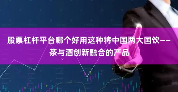 股票杠杆平台哪个好用这种将中国两大国饮——茶与酒创新融合的产品