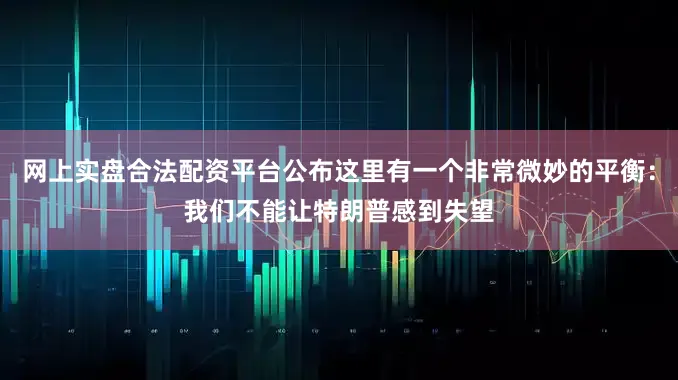 网上实盘合法配资平台公布这里有一个非常微妙的平衡：我们不能让特朗普感到失望
