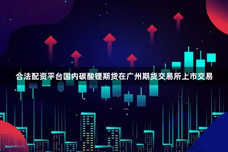 合法配资平台国内碳酸锂期货在广州期货交易所上市交易