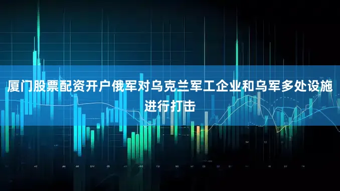 厦门股票配资开户俄军对乌克兰军工企业和乌军多处设施进行打击